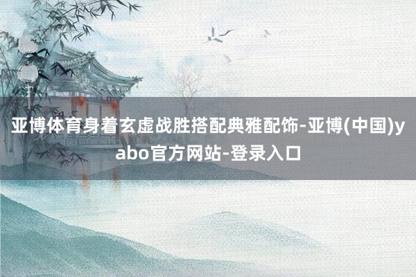 亚博体育身着玄虚战胜搭配典雅配饰-亚博(中国)yabo官方网站-登录入口