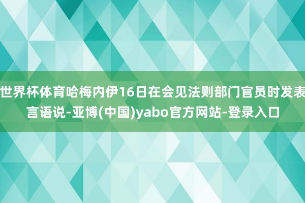 世界杯体育哈梅内伊16日在会见法则部门官员时发表言语说-亚博(中国)yabo官方网站-登录入口