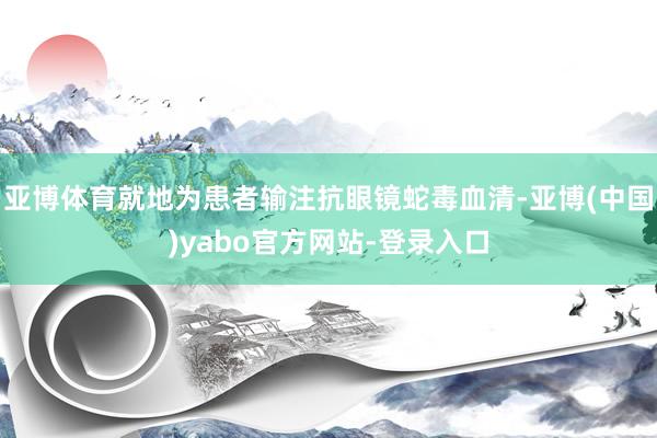 亚博体育就地为患者输注抗眼镜蛇毒血清-亚博(中国)yabo官方网站-登录入口