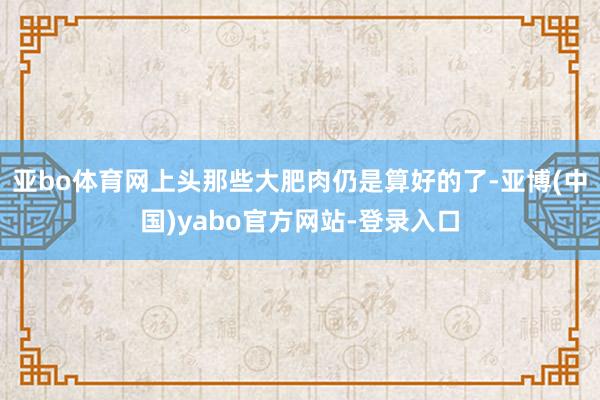 亚bo体育网上头那些大肥肉仍是算好的了-亚博(中国)yabo官方网站-登录入口