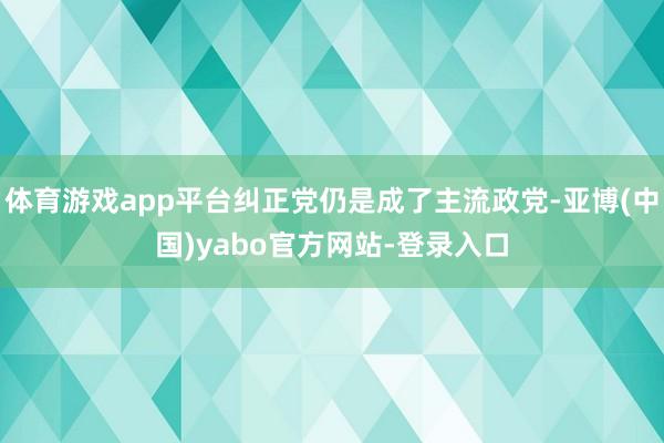 体育游戏app平台纠正党仍是成了主流政党-亚博(中国)yabo官方网站-登录入口