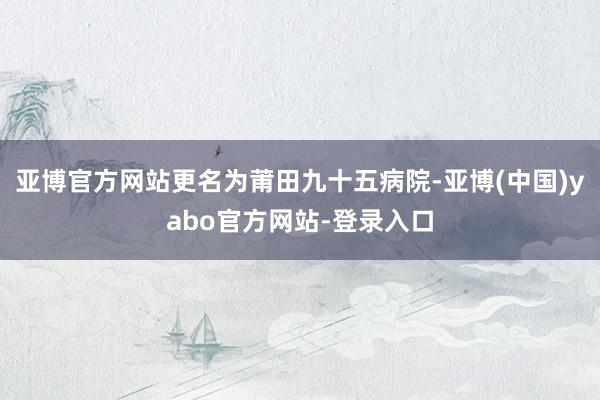 亚博官方网站更名为莆田九十五病院-亚博(中国)yabo官方网站-登录入口