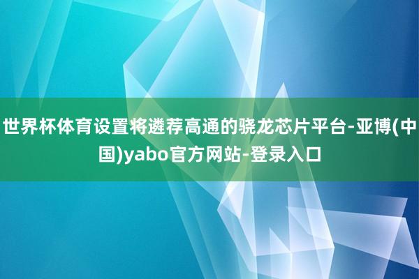 世界杯体育设置将遴荐高通的骁龙芯片平台-亚博(中国)yabo官方网站-登录入口