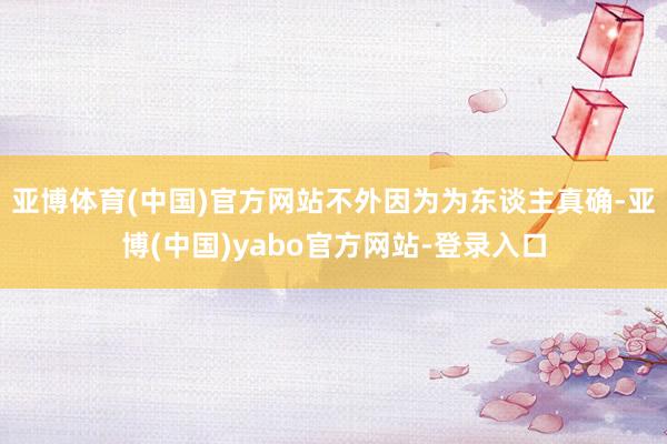 亚博体育(中国)官方网站不外因为为东谈主真确-亚博(中国)yabo官方网站-登录入口