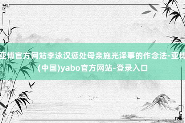 亚博官方网站李泳汉惩处母亲施光泽事的作念法-亚博(中国)yabo官方网站-登录入口