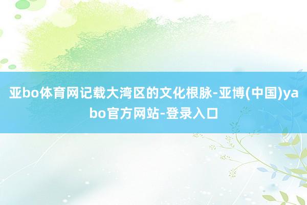 亚bo体育网记载大湾区的文化根脉-亚博(中国)yabo官方网站-登录入口