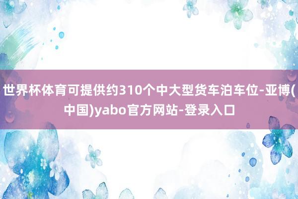世界杯体育可提供约310个中大型货车泊车位-亚博(中国)yabo官方网站-登录入口