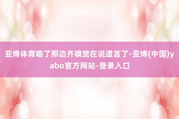 亚博体育临了那边齐嗅觉在说遗言了-亚博(中国)yabo官方网站-登录入口