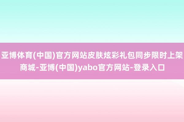 亚博体育(中国)官方网站皮肤炫彩礼包同步限时上架商城-亚博(中国)yabo官方网站-登录入口