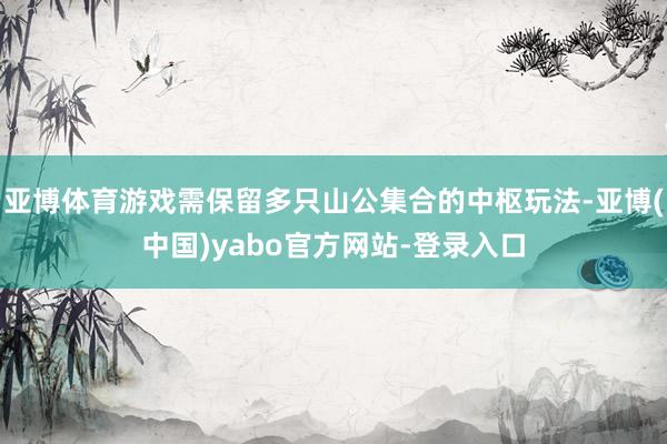 亚博体育游戏需保留多只山公集合的中枢玩法-亚博(中国)yabo官方网站-登录入口