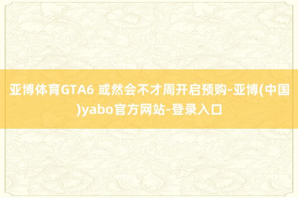 亚博体育GTA6 或然会不才周开启预购-亚博(中国)yabo官方网站-登录入口