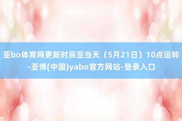 亚bo体育网更新时辰至当天(5月21日)10点运转-亚博(中国)yabo官方网站-登录入口