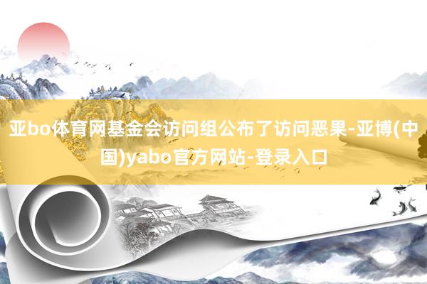 亚bo体育网基金会访问组公布了访问恶果-亚博(中国)yabo官方网站-登录入口