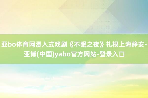 亚bo体育网浸入式戏剧《不眠之夜》扎根上海静安-亚博(中国)yabo官方网站-登录入口