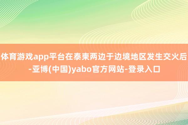 体育游戏app平台在泰柬两边于边境地区发生交火后-亚博(中国)yabo官方网站-登录入口