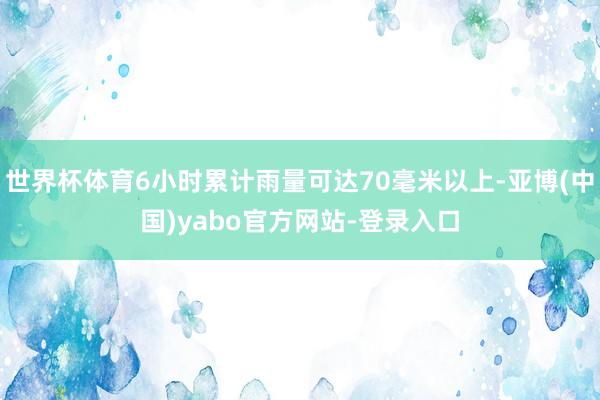 世界杯体育6小时累计雨量可达70毫米以上-亚博(中国)yabo官方网站-登录入口