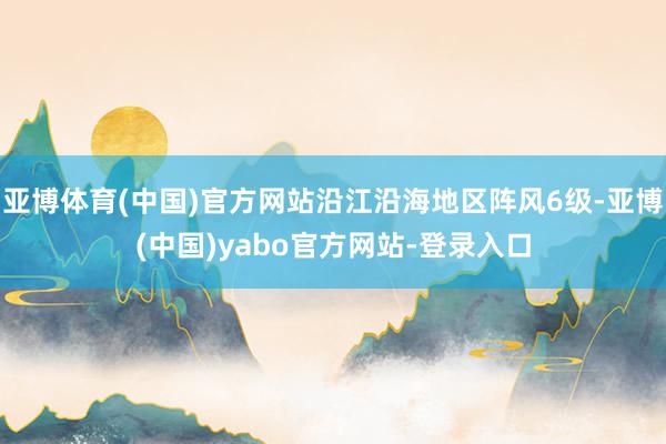 亚博体育(中国)官方网站沿江沿海地区阵风6级-亚博(中国)yabo官方网站-登录入口