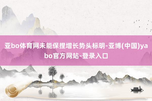 亚bo体育网未能保捏增长势头标明-亚博(中国)yabo官方网站-登录入口