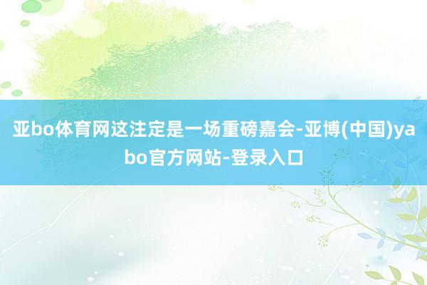 亚bo体育网这注定是一场重磅嘉会-亚博(中国)yabo官方网站-登录入口