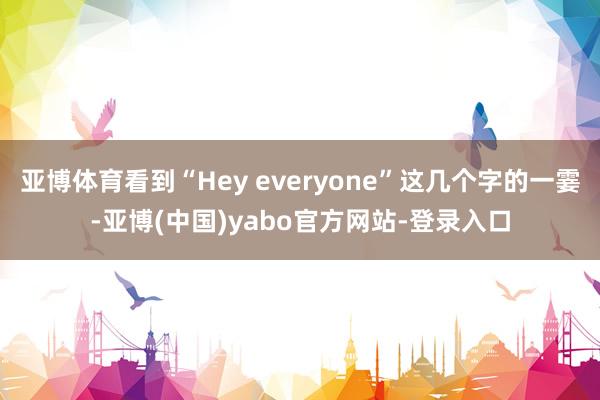亚博体育看到“Hey everyone”这几个字的一霎-亚博(中国)yabo官方网站-登录入口