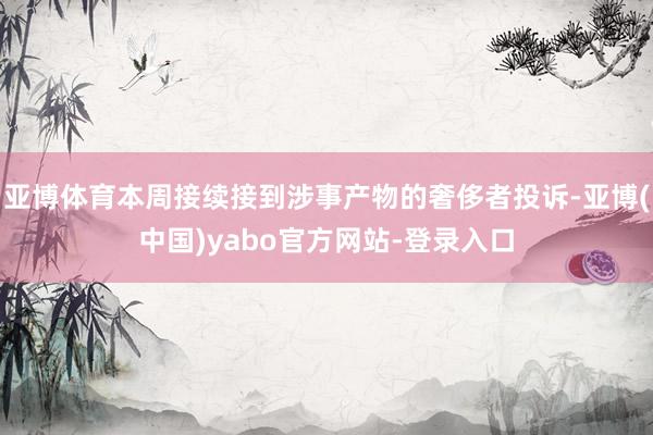 亚博体育本周接续接到涉事产物的奢侈者投诉-亚博(中国)yabo官方网站-登录入口