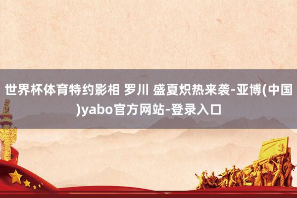 世界杯体育特约影相 罗川 盛夏炽热来袭-亚博(中国)yabo官方网站-登录入口