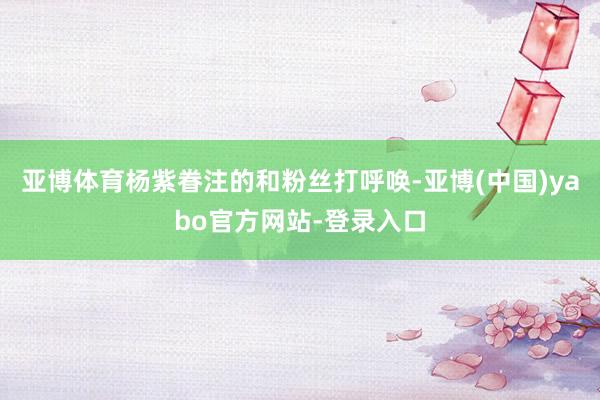 亚博体育杨紫眷注的和粉丝打呼唤-亚博(中国)yabo官方网站-登录入口