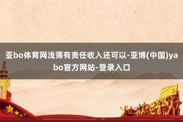 亚bo体育网浅薄有责任收入还可以-亚博(中国)yabo官方网站-登录入口