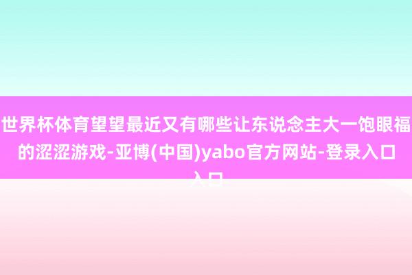 世界杯体育望望最近又有哪些让东说念主大一饱眼福的涩涩游戏-亚博(中国)yabo官方网站-登录入口