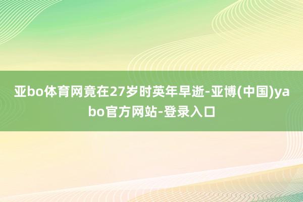 亚bo体育网竟在27岁时英年早逝-亚博(中国)yabo官方网站-登录入口
