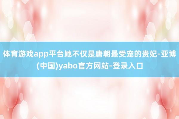 体育游戏app平台她不仅是唐朝最受宠的贵妃-亚博(中国)yabo官方网站-登录入口