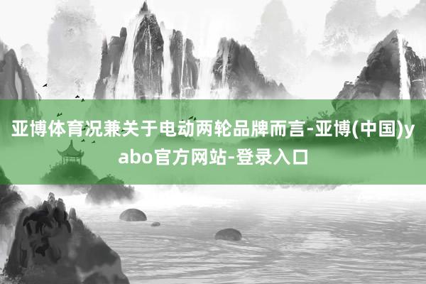 亚博体育况兼关于电动两轮品牌而言-亚博(中国)yabo官方网站-登录入口