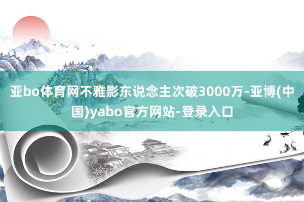 亚bo体育网不雅影东说念主次破3000万-亚博(中国)yabo官方网站-登录入口