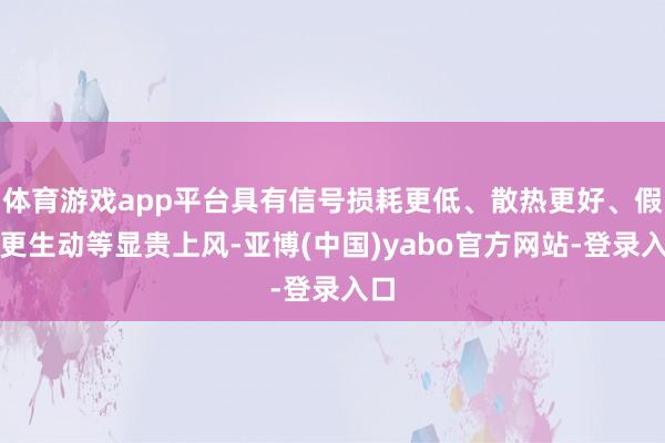 体育游戏app平台具有信号损耗更低、散热更好、假想更生动等显贵上风-亚博(中国)yabo官方网站-登录入口