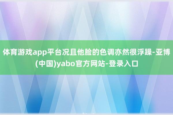 体育游戏app平台况且他脸的色调亦然很浮躁-亚博(中国)yabo官方网站-登录入口