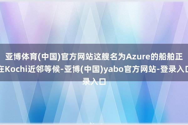 亚博体育(中国)官方网站 这艘名为Azure的船舶正在Kochi近邻等候-亚博(中国)yabo官方网站-登录入口