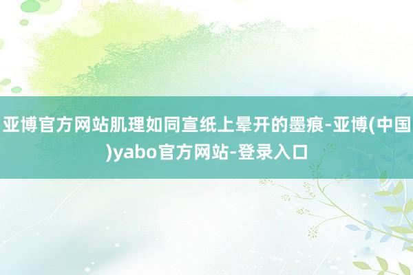 亚博官方网站肌理如同宣纸上晕开的墨痕-亚博(中国)yabo官方网站-登录入口