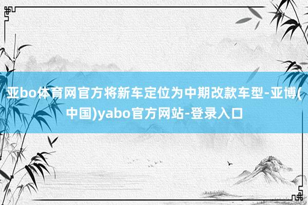 亚bo体育网官方将新车定位为中期改款车型-亚博(中国)yabo官方网站-登录入口