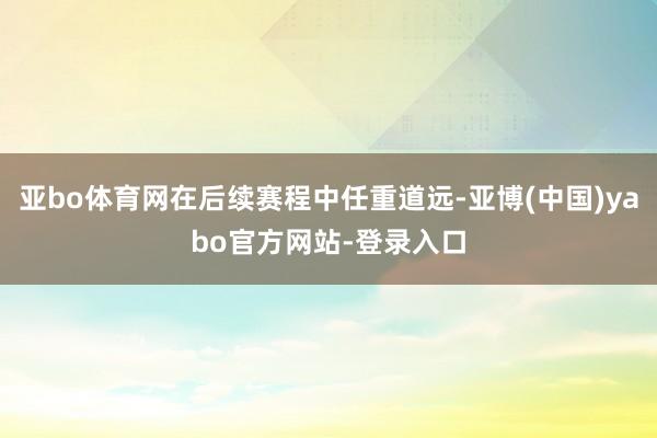 亚bo体育网在后续赛程中任重道远-亚博(中国)yabo官方网站-登录入口