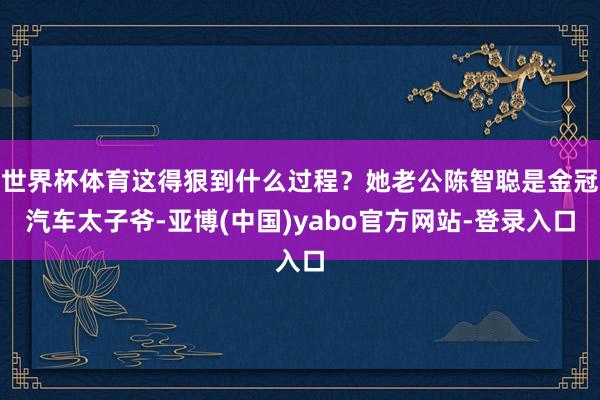 世界杯体育这得狠到什么过程？她老公陈智聪是金冠汽车太子爷-亚博(中国)yabo官方网站-登录入口