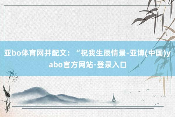 亚bo体育网并配文:“祝我生辰情景-亚博(中国)yabo官方网站-登录入口