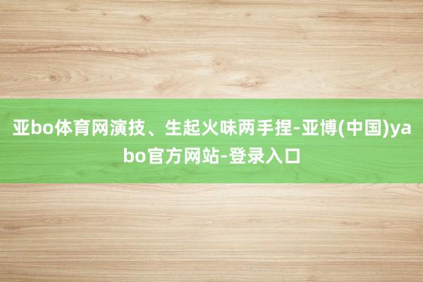 亚bo体育网演技、生起火味两手捏-亚博(中国)yabo官方网站-登录入口