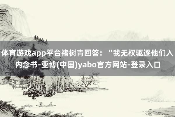 体育游戏app平台褚树青回答：“我无权驱逐他们入内念书-亚博(中国)yabo官方网站-登录入口