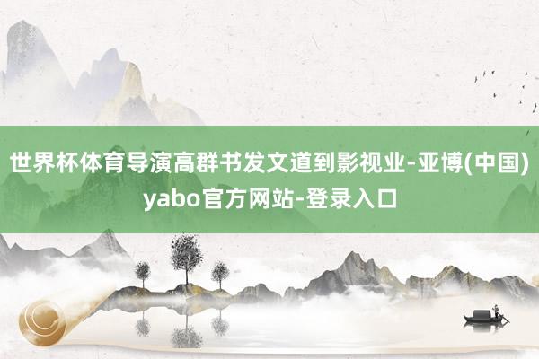 世界杯体育导演高群书发文道到影视业-亚博(中国)yabo官方网站-登录入口