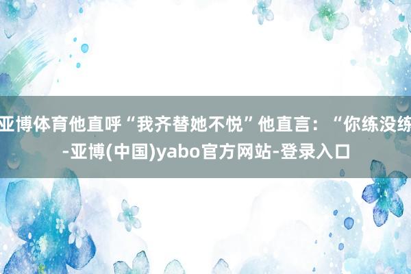 亚博体育他直呼“我齐替她不悦”他直言：“你练没练-亚博(中国)yabo官方网站-登录入口