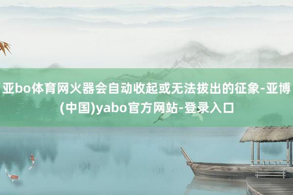 亚bo体育网火器会自动收起或无法拔出的征象-亚博(中国)yabo官方网站-登录入口