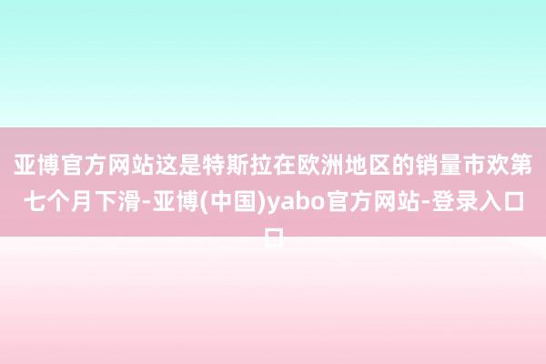 亚博官方网站　　这是特斯拉在欧洲地区的销量市欢第七个月下滑-亚博(中国)yabo官方网站-登录入口