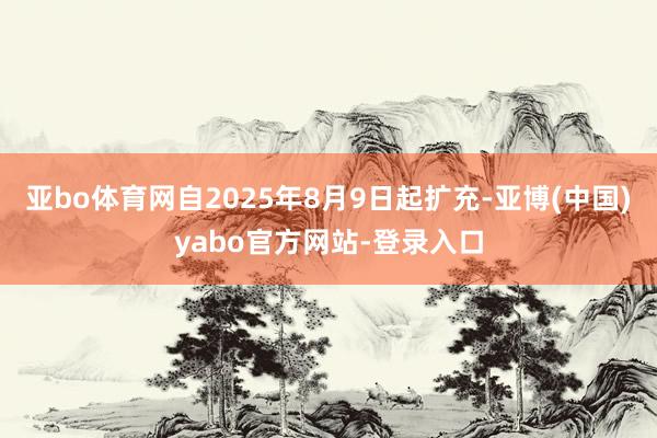 亚bo体育网自2025年8月9日起扩充-亚博(中国)yabo官方网站-登录入口