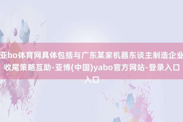 亚bo体育网具体包括与广东某家机器东谈主制造企业收尾策略互助-亚博(中国)yabo官方网站-登录入口
