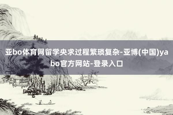 亚bo体育网留学央求过程繁琐复杂-亚博(中国)yabo官方网站-登录入口